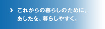 これからの暮らしのために。あしたを、暮らしやすく。