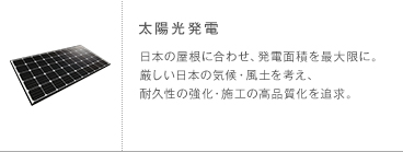 太陽光発電 日本の屋根に合わせ、発電面積を最大限に。厳しい日本の気候・風土を考え、耐久性の強化・施工の高品質化を追求。