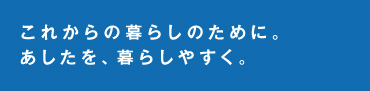 これからの暮らしのために。あしたを、暮らしやすく。