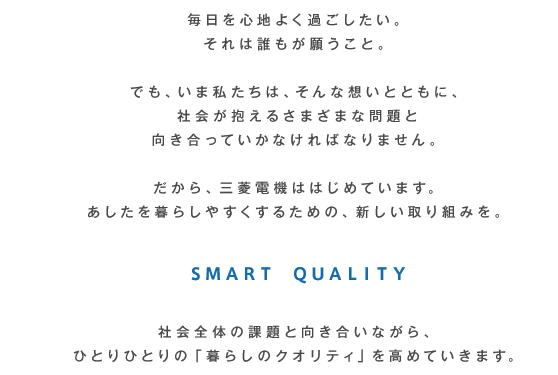 毎日を心地よく過ごしたい。それは誰もが願うこと。でも、いま私たちは、そんな想いとともに、社会が抱えるさまざまな問題と向き合っていかなければなりません。?だから、三菱電機ははじめています。明日を暮らしやすくするための、新しい取り組みを。SMART QUALITY 社会全体の課題と向き合いながら、ひとりひとりの「暮らしのクオリティ」を高めていきます。
