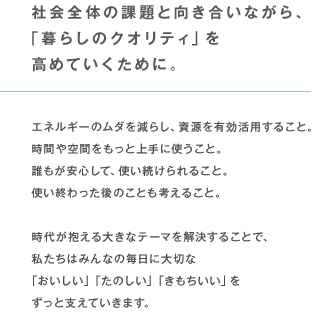 社会全体の課題と向き合いながら、「暮らしのクオリティ」を高めていくために。 エネルギーのムダを減らし、資源を有効活用すること。時間や空間をもっと上手に使うこと。誰もが安心して、使い続けられること。使い終わった後のことも考えること。時代が抱える大きなテーマを解決することで、私たちはみんなの毎日に大切な「おいしい」「たのしい」「きもちいい」をずっと支えていきます。