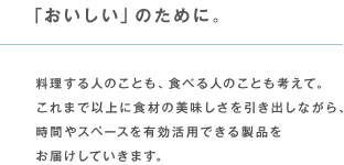 「おいしい」のために。 料理する人のことも、食べる人のことも考えて。これまで以上に食材の美味しさを引き出しながら、時間やスペースを有効活用できる製品をお届けしていきます。