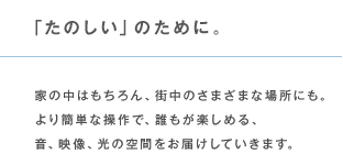 「たのしい」のために。 家の中はもちろん、街中のさまざまな場所にも。より簡単な操作で、誰もが楽しめる、音、映像、光の空間をお届けしていきます。