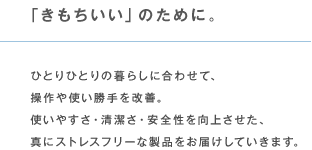 「きもちいい」のために。 ひとりひとりの暮らしに合わせて、操作や使い勝手を改善。使いやすさ・清潔さ・安全性を向上させた、真にストレスフリーな製品をお届けしていきます。