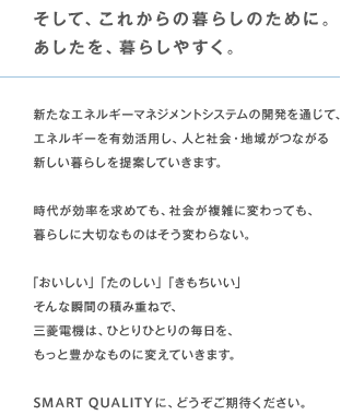 そして、これからの暮らしのために。あしたを、暮らしやすく。 時代が効率を求めても、社会が複雑に変わっても、暮らしに大切なものはそう変わらない。「おいしい」「たのしい」「きもちいい」そんな瞬間の積み重ねで、三菱電機は、ひとりひとりの毎日を、もっと豊かなものに変えていきます。SMART QUALITYに、どうぞご期待ください。