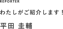 REPORTER わたしがご紹介します! 平田 圭輔