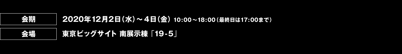 会期 2020年12月2日（水）～ 4日（金）10:00～18:00 （最終日は17:00まで） 会場 東京ビッグサイト 南展示棟「19-5」