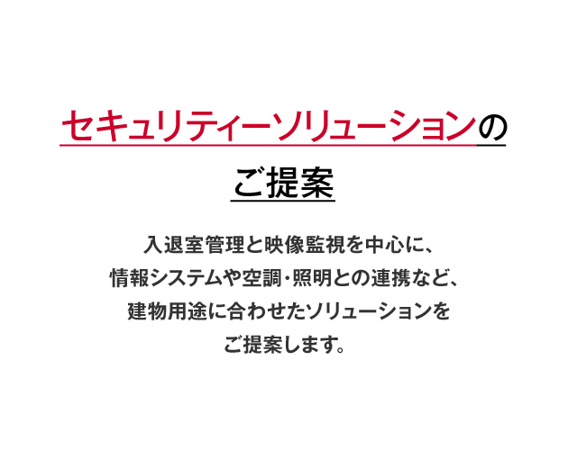 入退室管理と映像監視を中心に、情報システムや空調・照明との連携など、建物用途に合わせたセキュリティーソリューションご提案。