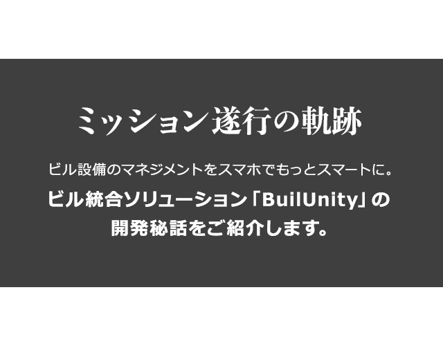「ミッション遂行の軌跡」ビル設備のマネジメントをスマホでもっとスマートに。ビル統合ソリューション「BuilUnity」の開発秘話ご紹介。