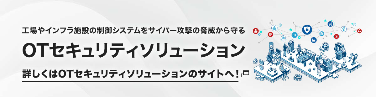 工場やインフラ施設の制御システムをサイバー攻撃の脅威から守る「OTセキュリティソリューション」詳しくはOTセキュリティソリューションのサイトへ！