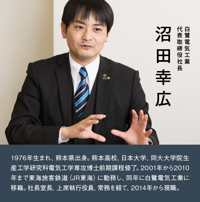 白鷺電気工業 代表取締役社長 沼田幸広 1976年生まれ、熊本県出身。熊本高校、日本大学、同大大学院生産工学研究科電気工学専攻博士前期課程終了。2001年から2010年まで東海旅客鉄道(JR東海)に勤務し、同年に白鷺電気工業に移籍。社長室長、上席執行役員、常務を経て、2014年から現職。