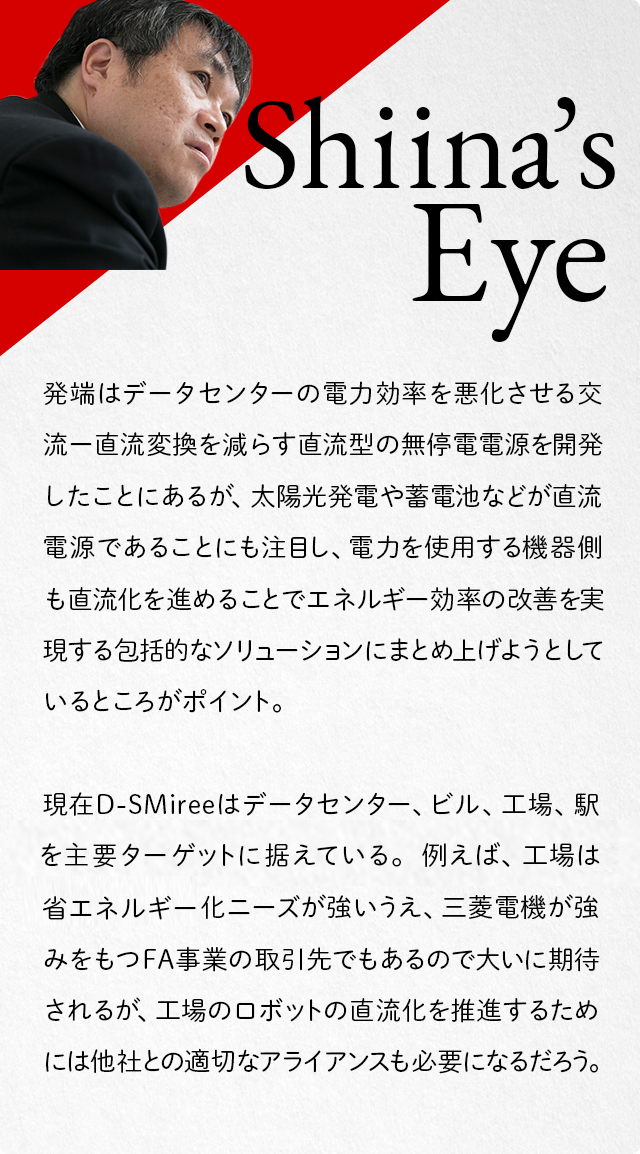 Shiina's Eye 発端はデータセンターの電力効率を悪化させる交流-直流変換を減らす直流型の無停電電源を開発したことにあるが、太陽光発電や蓄電池などが直流電源であることにも注目し、電力を使用する機器側も直流化を進めることでエネルギー効率の改善を実現する包括的なソリューションにまとめ上げようとしているところがポイント。現在D-SMireeはデータセンター、ビル、工場、駅を主要ターゲットに据えている。例えば、工場は省エネルギー化ニーズが強いうえ、三菱電機が強みをもつFA事業の取引先でもあるので大いに期待されるが、工場のロボットの直流化を推進するためには他社との適切なアライアンスも必要になるだろう。