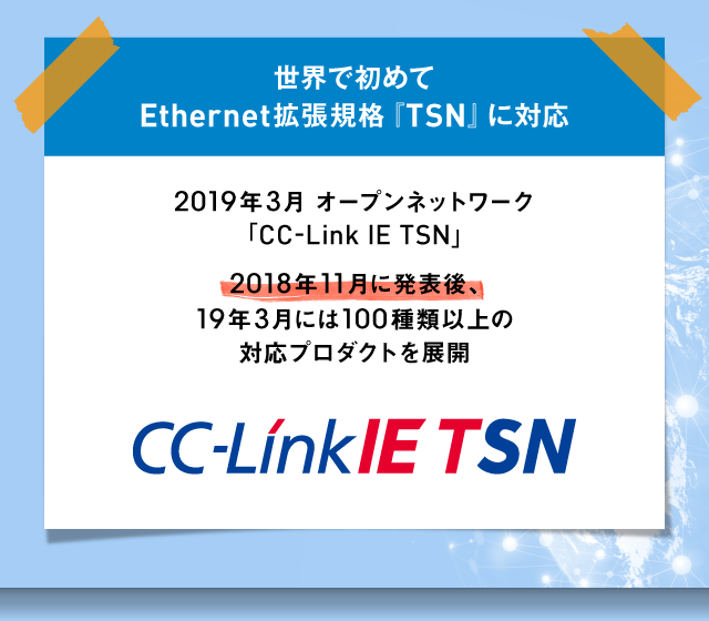 世界で初めてEthernet拡張規格「TSN」に対応 2019年3月オープンネットワーク「CC-Link IE TSN」 2018年11月に発表後、19年3月には100種類以上の対応プロダクトを展開 CC-Link IE TSN
