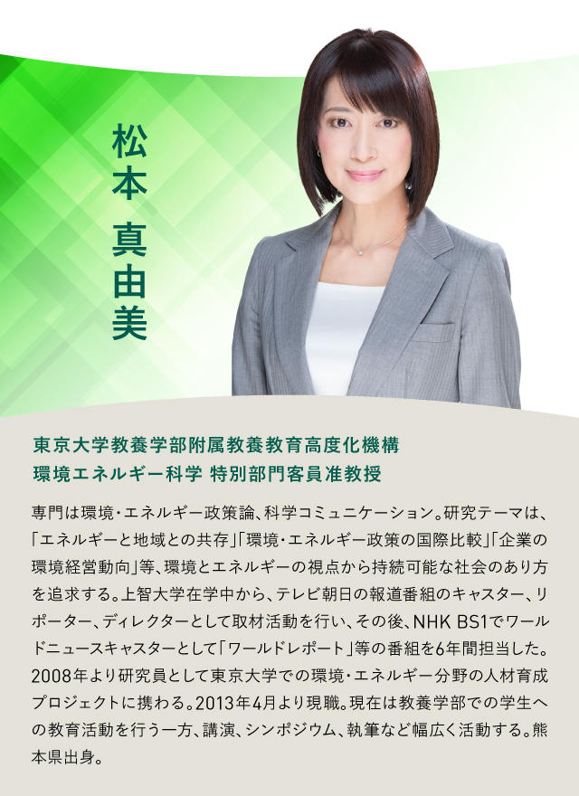 松本真由美 東京大学教養学部附属教養教育高度化機構 環境エネルギー科学 特別部門客員准教授 専門は環境・エネルギー政策論、科学コミュニケーション。研究テーマは、「エネルギーと地域との共存」「環境・エネルギー政策の国際比較」「企業の環境経営動向」等、環境とエネルギーの視点から持続可能な社会のあり方を追求する。上智大学在学中から、テレビ朝日の報道番組のキャスター、リポーター、ディレクターとして取材活動を行い、その後、NHK BS1でワールドニュースキャスターとして「ワールドレポート」等の番組を6年間担当した。2008年より研究員として東京大学での環境・エネルギー分野の人材育成プロジェクトに携わる。2013年4月より現職。現在は教養学部での学生への教育活動を行う一方、講演、シンポジウム、執筆など幅広く活動する。熊本県出身。
