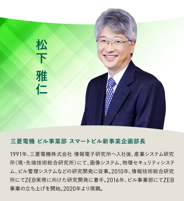 松下雅仁 三菱電機 ビル事業部 スマートビル新事業企画部長 1991年、三菱電機株式会社 情報電子研究所へ入社後、産業システム研究所(現・先端技術総合研究所)にて、画像システム、物理セキュリティシステ ム、ビル管理システムなどの研究開発に従事。2010年、情報技術総合研究所にてZEB実現に向けた研究開発に着手。2016年、ビル事業部にてZEB事業の立ち上げを開始。2020年より現職。