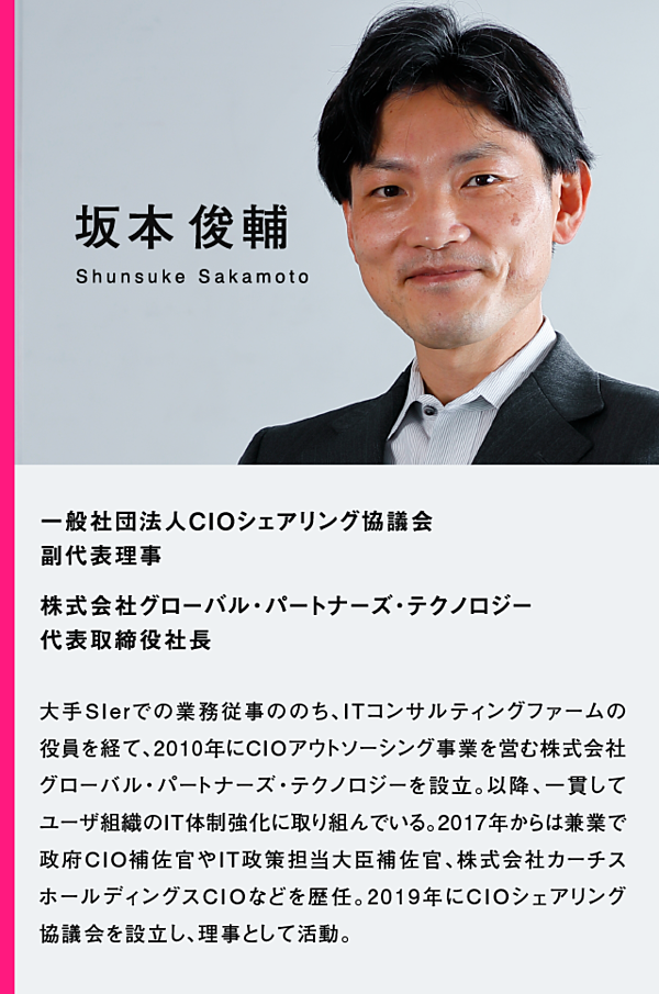 坂本俊輔　一般社団法人CIOシェアリング協議会　副代表理事　株式会社グローバル・パートナーズ・テクノロジー代表取締役社長　大手Slerでの業務従事ののち、ITコンサルティングファームの役員を経て、2010年にCIOアウトソーシング事業を営む株式会社 グローバル・パートナーズ・テクノロジーを設立。以降、一貫してユーザ組織のIT体制強化に取り組んでいる。2017年からは兼業で政府CIO補佐官やIT政策担当大臣補佐官、株式会社カーチスホールディングスCIOなどを歴任。2019年にCIOシェアリング協議会を設立し、理事として活動。