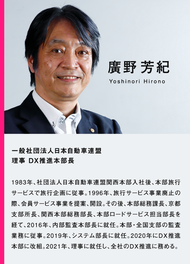 廣野芳紀　一般社団法人日本自動車連盟理事 DX推進本部長　1983年、社団法人日本自動車連盟関西本部入社後、本部旅行サービスで旅行企画に従事。1996年、旅行サービス事業廃止の際、会員サービス事業を提案、開設。その後、本部総務課長、京都支部所長、関西本部総務部長、本部ロードサービス担当部長を経て、2016年、内部監査本部長に就任。本部・全国支部の監査業務に従事。2019年、システム部長に就任。2020年にDX推進本部に改組。2012年、理事に就任し、全社のDX推進に務める。