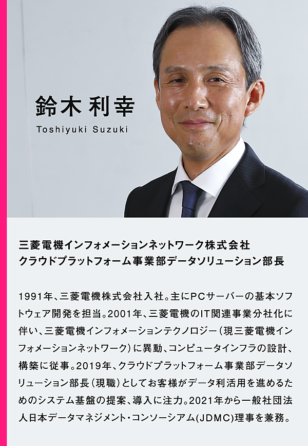 鈴木利幸　三菱電機インフォメーションネットワーク株式会社　クラウドプラットフォーム事業部データソリューション部長　1991年、三菱電機株式会社入社。主にPCサーバーの基本ソフトウェア開発を担当。2001年、三菱電機のIT関連事業分社化に伴い、三菱電機インフォメーションテクノロジー（現三菱電機インフォメーションネットワーク）に異動、コンピュータインフラの設計、構築に従事。2019年、クラウドプラットフォーム事業部データソリューション部長（現職）としてお客様がデータ利活用を進めるためのシステム基盤の提案、導入に注力。2021年から一般社団法人日本データマネジメント・コンソーシアム（JDMC）理事を兼務。