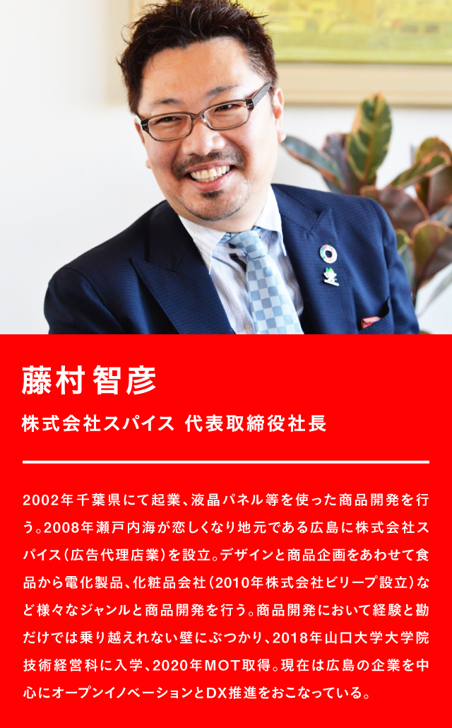 藤村智彦 株式会社スパイス 代表取締役社長 2002年千葉県にて起業、液晶パネル等を使った商品開発を行う。2008年瀬戸内海が恋しくなり地元である広島に株式会社スパイス(広告代理店業)を設立。デザインと商品企画をあわせて食品から電化製品、化粧品会社(2010年株式会社ビリープ設立)など様々なジャンルと商品開発を行う。商品開発において経験と勘だけでは乗り越えれない壁にぶつかり、2018年山口大学大学院技術経営科に入学、2020年MOT取得。現在は広島の企業を中心にオープンイノベーションとDX推進をおこなっている。
