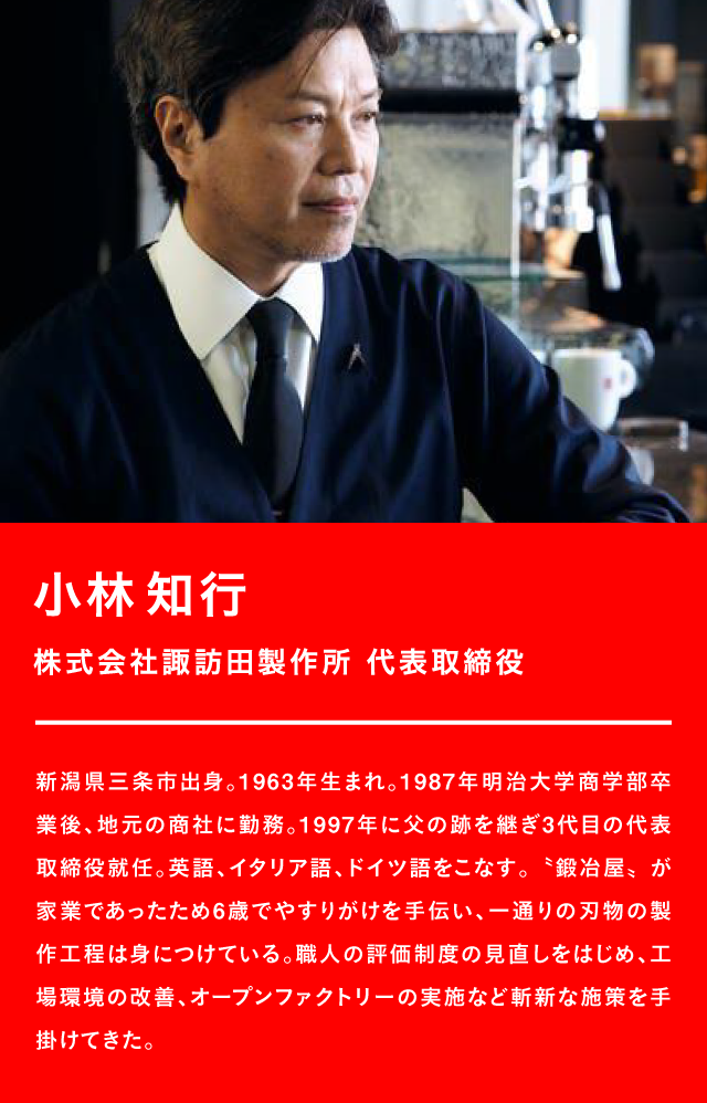 小林知行 株式会社諏訪田製作所 代表取締役 新潟県三条市出身。1963年生まれ。1987年明治大学商学部卒業後、地元の商社に勤務。1997年に父の跡を継ぎ3代目の代表取締役就任。英語、イタリア語、ドイツ語をこなす。鍛冶屋、が家業であったため6歳でやすりがけを手伝い、一通りの刃物の製作工程は身につけている。職人の評価制度の見直しをはじめ、工場環境の改善、オープンファクトリーの実施など斬新な施策を手掛けてきた。