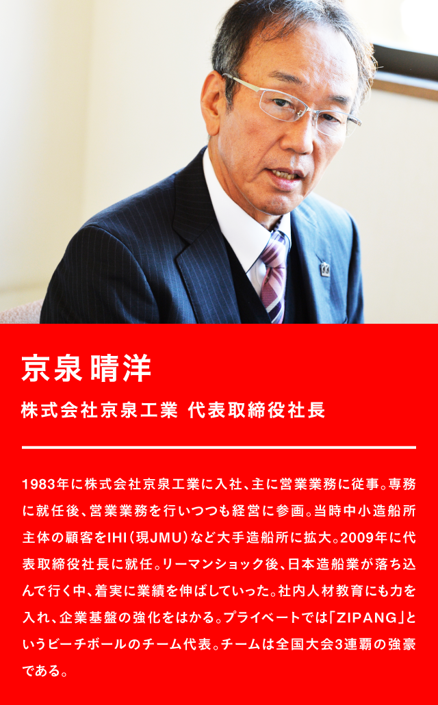 京泉晴洋 株式会社京泉工業 代表取締役社長 1983年に株式会社京泉工業に入社、主に営業業務に従事。専務に就任後、営業業務を行いつつも経営に参画。当時中小造船所主体の顧客をIHI(現JMU)など大手造船所に拡大。2009年に代表取締役社長に就任。リーマンショック後、日本造船業が落ち込んで行く中、着実に業績を伸ばしていった。社内人材教育にも力を入れ、企業基盤の強化をはかる。プライベートでは「ZIPANG」というビーチボールのチーム代表。チームは全国大会3連覇の強豪である。