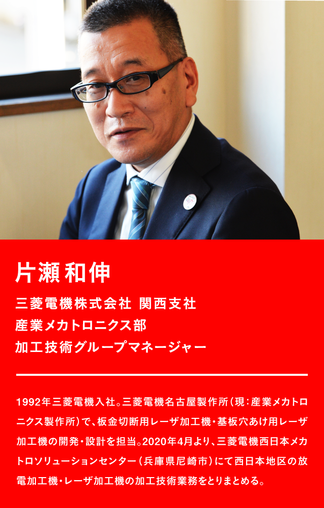 片瀬和伸 三菱電機株式会社 関西支社 産業メカトロニクス部 加工技術グループマネージャー 1992年三菱電機入社。三菱電機名古屋製作所(現:産業メカトロニクス製作所)で、板金切断用レーザ加工機・基板穴あけ用レーザ加工機の開発・設計を担当。2020年4月より、三菱電機西日本メカトロソリューションセンター(兵庫県尼崎市)にて西日本地区の放電加工機・レーザ加工機の加工技術業務をとりまとめる。