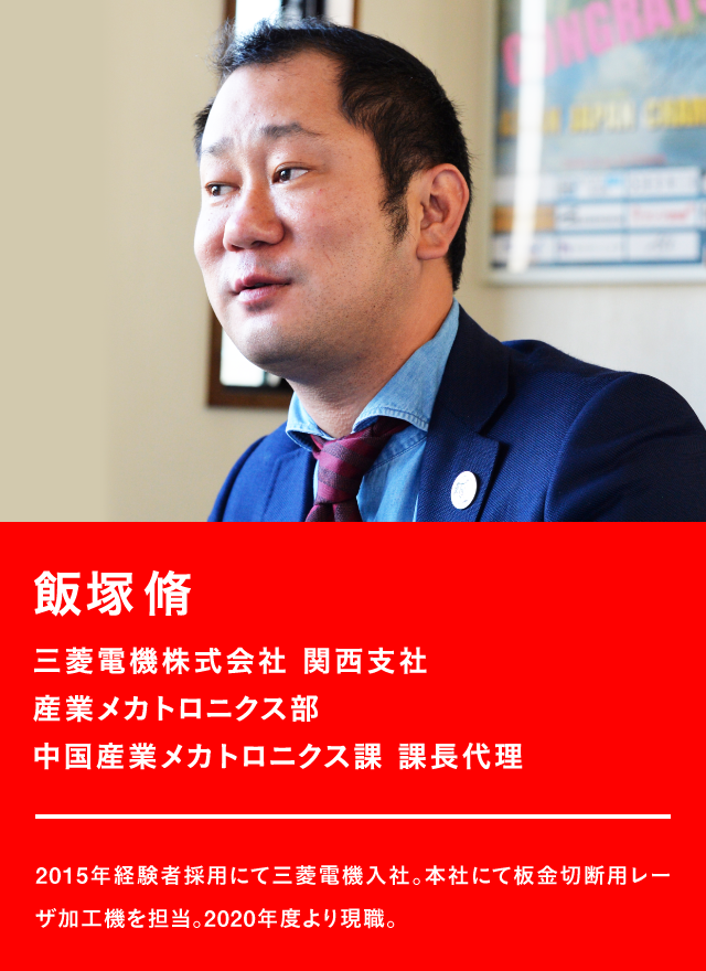 飯塚脩 三菱電機株式会社 関西支社 産業メカトロニクス部 中国産業メカトロニクス課 課長代理 2015年経験者採用にて三菱電機入社。本社にて板金切断用レーザ加工機を担当。2020年度より現職。