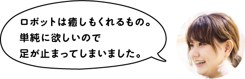 ロボットは癒しもくれるもの。単純に欲しいので足が止まってしまいました。