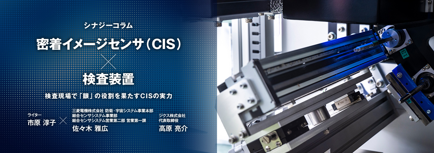 シナジーコラム 密着イメージセンサ（CIS）×検査装置 検査現場で「眼」の役割を果たすCISの実力 ライター市原淳子×三菱電機株式会社 防衛・宇宙システム事業本部 総合センサシステム事業部 総合センサシステム営業第二部 営業第一課 佐々木 雅広 ジクス株式会社 代表取締役 高原 亮介