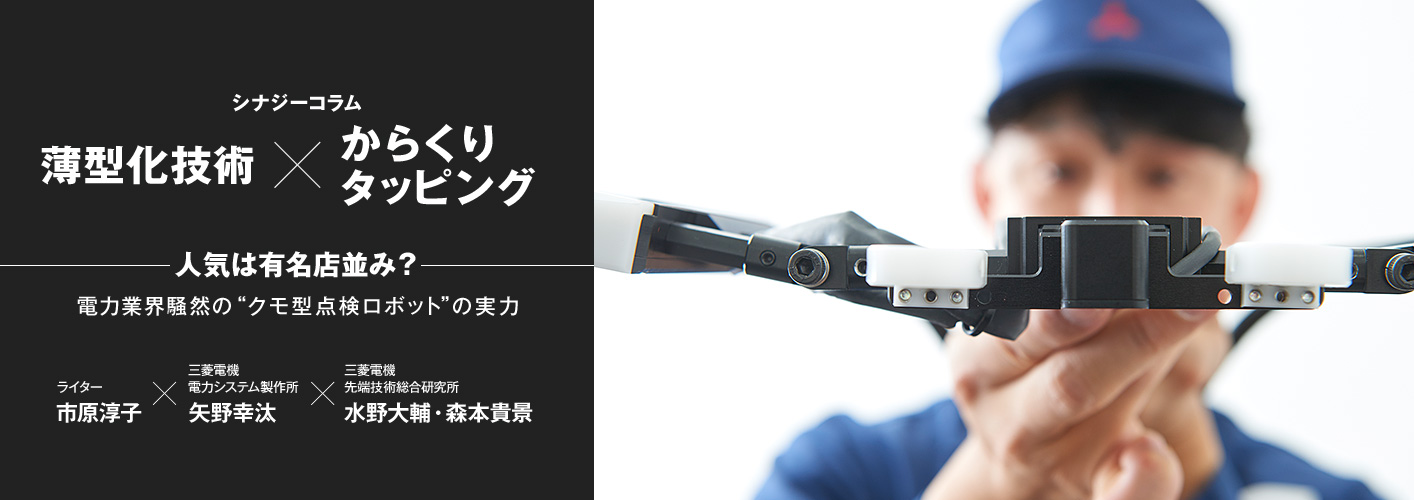 シナジーコラム薄型化技術×からくりタッピング 人気は有名店並み?電力業界騒然の“クモ型点検ロボット”の実力 ライター市原淳子 三菱電機電力システム製作所 矢野幸汰 三菱電機先端技術総合研究所 水野大輔・森本貴景