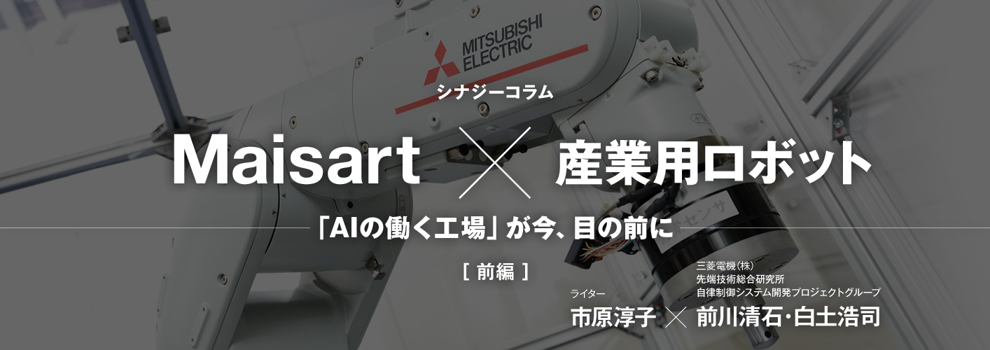 シナジーコラムMaisart×産業用ロボット 「AIの働く工場」が今、目の前に [前編] ライター市原淳子、三菱電機株式会社 先端技術総合研究所 自律制御システム開発プロジェクトグループ 前川清石・白土浩司