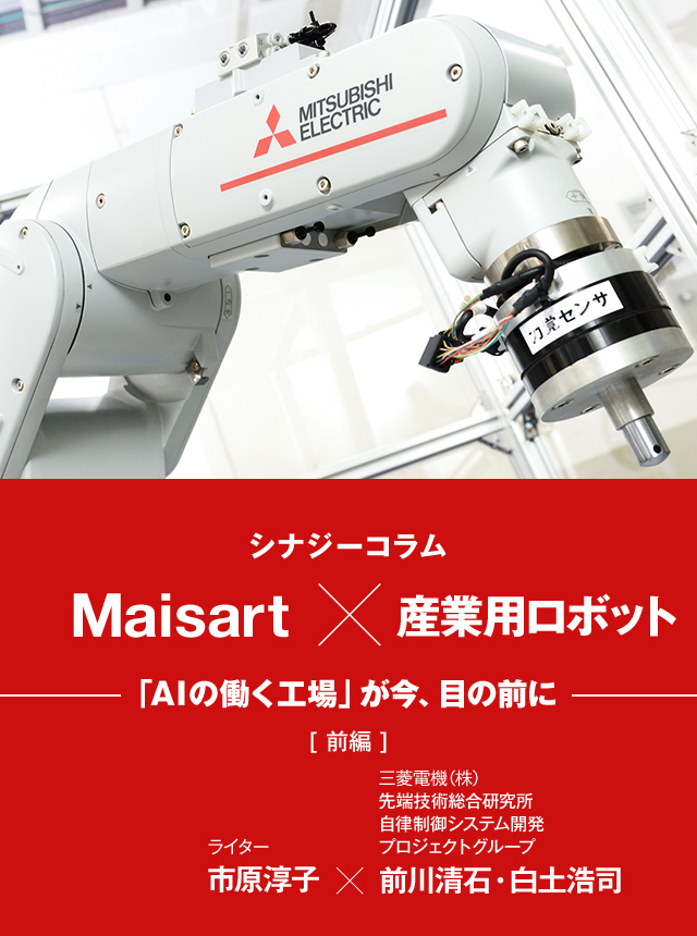 シナジーコラムMaisart×産業用ロボット 「AIの働く工場」が今、目の前に [前編] ライター市原淳子、三菱電機株式会社 先端技術総合研究所 自律制御システム開発プロジェクトグループ 前川清石・白土浩司