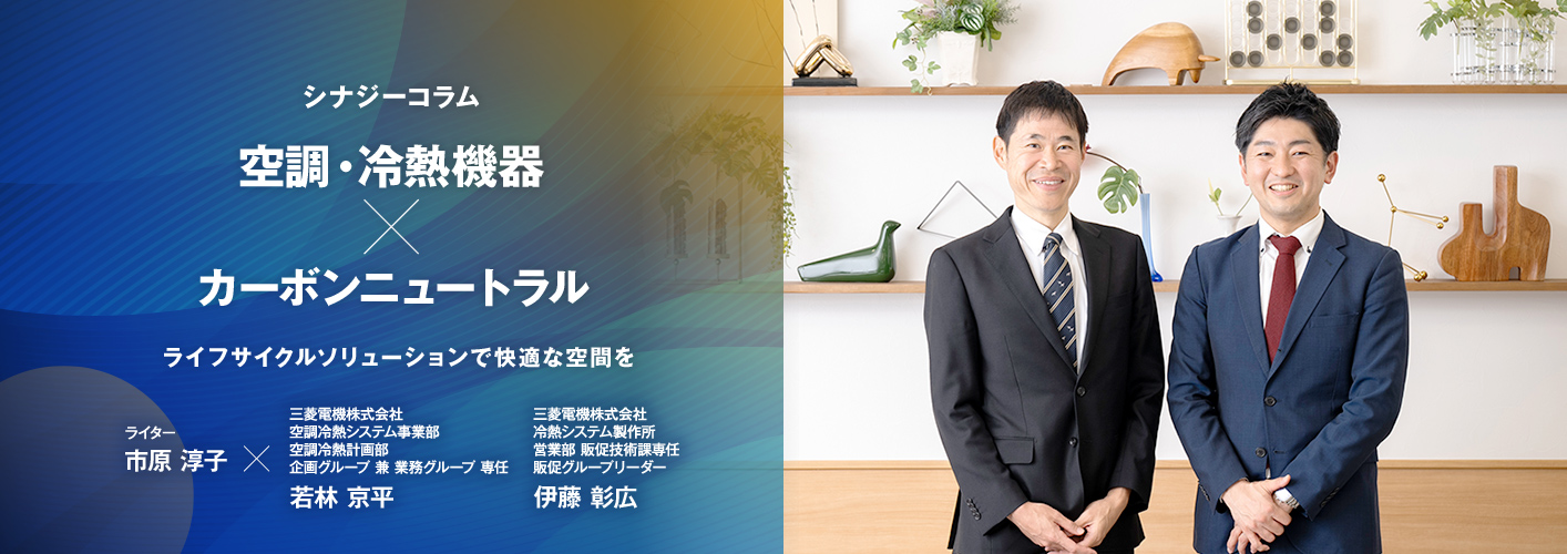 シナジーコラム ライフサイクルソリューションで快適な空間を　ライター市原淳子×三菱電機株式会社　空調冷熱システム事業部　空調冷熱計画部　企画グループ　兼　業務グループ　専任　若林 京平（わかばやし きょうへい）　三菱電機株式会社　冷熱システム製作所　営業部　販促技術課専任　販促グループリーダー　伊藤 彰広（いとう あきひろ）