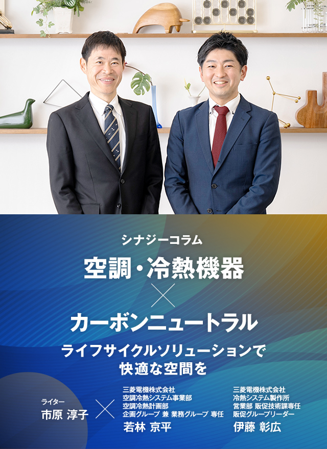 シナジーコラム ライフサイクルソリューションで快適な空間を　ライター市原淳子×三菱電機株式会社　空調冷熱システム事業部　空調冷熱計画部　企画グループ　兼　業務グループ　専任　若林 京平（わかばやし きょうへい）　三菱電機株式会社　冷熱システム製作所　営業部　販促技術課専任　販促グループリーダー　伊藤 彰広（いとう あきひろ）