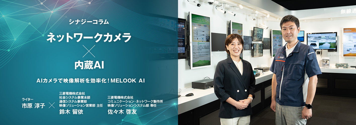 シナジーコラム ネットワークカメラ × 内蔵AI AIカメラで映像解析を効率化!MELOOK AI ライター市原淳子×三菱電機株式会社 社会システム事業本部 通信システム事業部 映像ソリューション営業部 主任 鈴木留依 三菱電機株式会社 コミュニケーション・ネットワーク製作所 映像ソリューションシステム部 専任 佐々木啓友