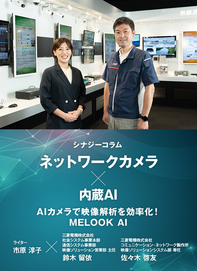 シナジーコラム ネットワークカメラ × 内蔵AI AIカメラで映像解析を効率化!MELOOK AIライター市原淳子×三菱電機株式会社 社会システム事業本部 通信システム事業部 映像ソリューション営業部 主任 鈴木留依 三菱電機株式会社 コミュニケーション・ネットワーク製作所 映像ソリューションシステム部 専任 佐々木啓友
