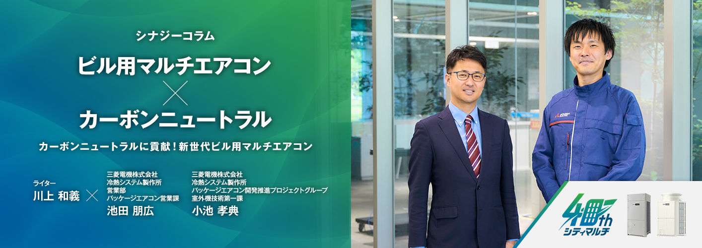 シナジーコラム カーボンニュートラルに貢献！新世代ビル用マルチエアコン ライター 川上和義 三菱電機株式会社　冷熱システム製作所 営業部　パッケージエアコン営業課 池田 朋広（いけだ ともひろ） 三菱電機株式会社　冷熱システム製作所 パッケージエアコン開発推進プロジェクトグループ　室外機技術第一課 小池 孝典（こいけ たかのり）