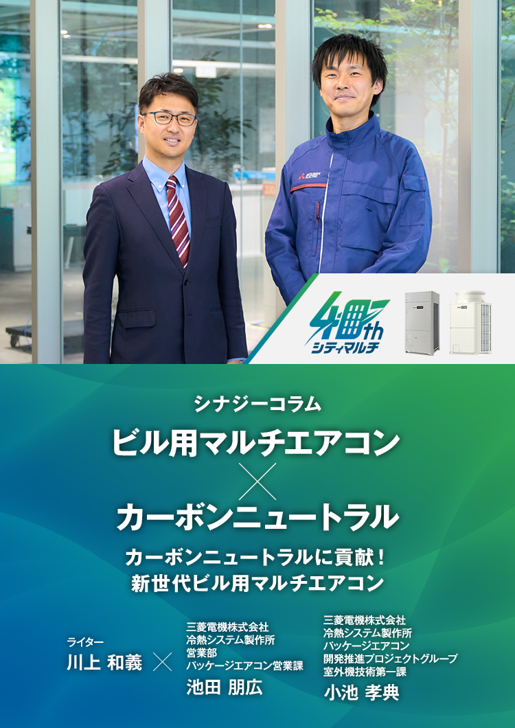 シナジーコラム カーボンニュートラルに貢献！新世代ビル用マルチエアコン ライター 川上和義 三菱電機株式会社　冷熱システム製作所 営業部　パッケージエアコン営業課 池田 朋広（いけだ ともひろ） 三菱電機株式会社　冷熱システム製作所 パッケージエアコン開発推進プロジェクトグループ　室外機技術第一課 小池 孝典（こいけ たかのり）