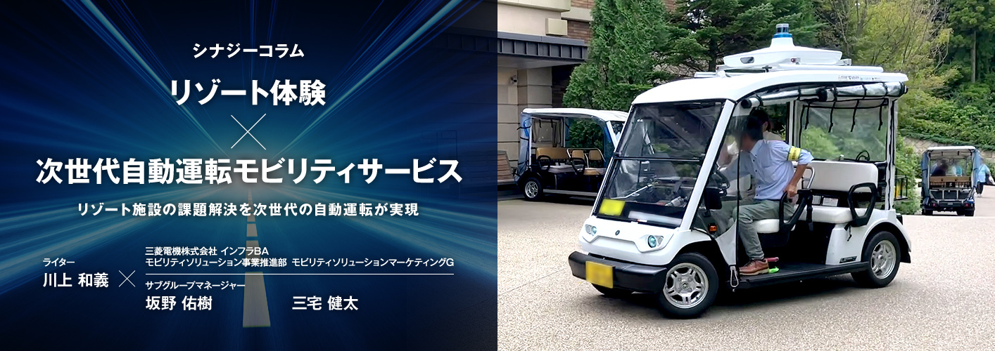 シナジーコラム リゾート体験×次世代自動運転モビリティサービス リゾート施設の課題解決を次世代の自動運転が実現 ライター川上 和義×三菱電機株式会社 インフラBA モビリティソリューション事業推進部 モビリティソリューションマーケティングG サブグループマネージャー 坂野 佑樹 三宅 健太