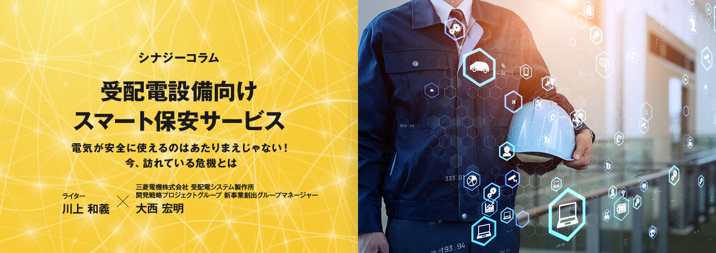 シナジーコラム「受配電設備向けスマート保安サービス」電気が安全に使えるのはあたりまえじゃない！今、訪れている危機とは ライター 川上 和義×三菱電機株式会社 受配電システム製作所 開発戦略プロジェクトグループ 新事業創出グループマネージャー 大西 宏明