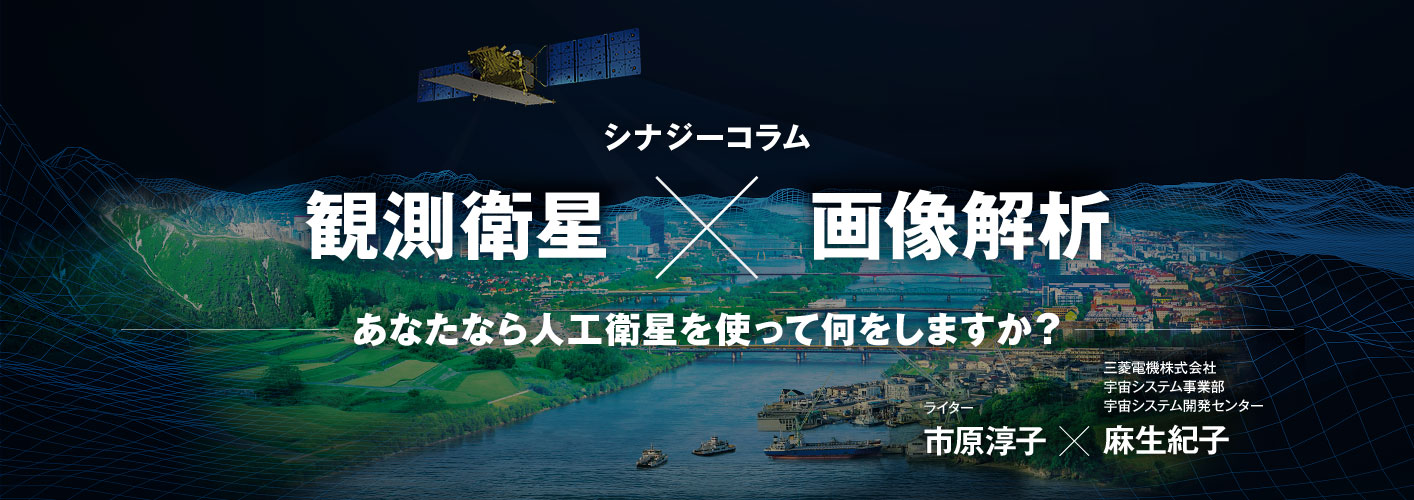 シナジーコラム 観測衛星×画像解析 あなたなら⼈⼯衛星を使って何をしますか? ライター市原淳子、三菱電機株式会社宇宙システム事業部宇宙システム開発センター ⿇⽣紀⼦