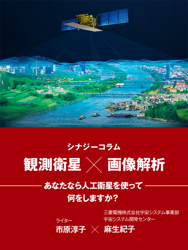 シナジーコラム 観測衛星×画像解析 あなたなら⼈⼯衛星を使って何をしますか? ライター市原淳子、三菱電機株式会社宇宙システム事業部宇宙システム開発センター ⿇⽣紀⼦