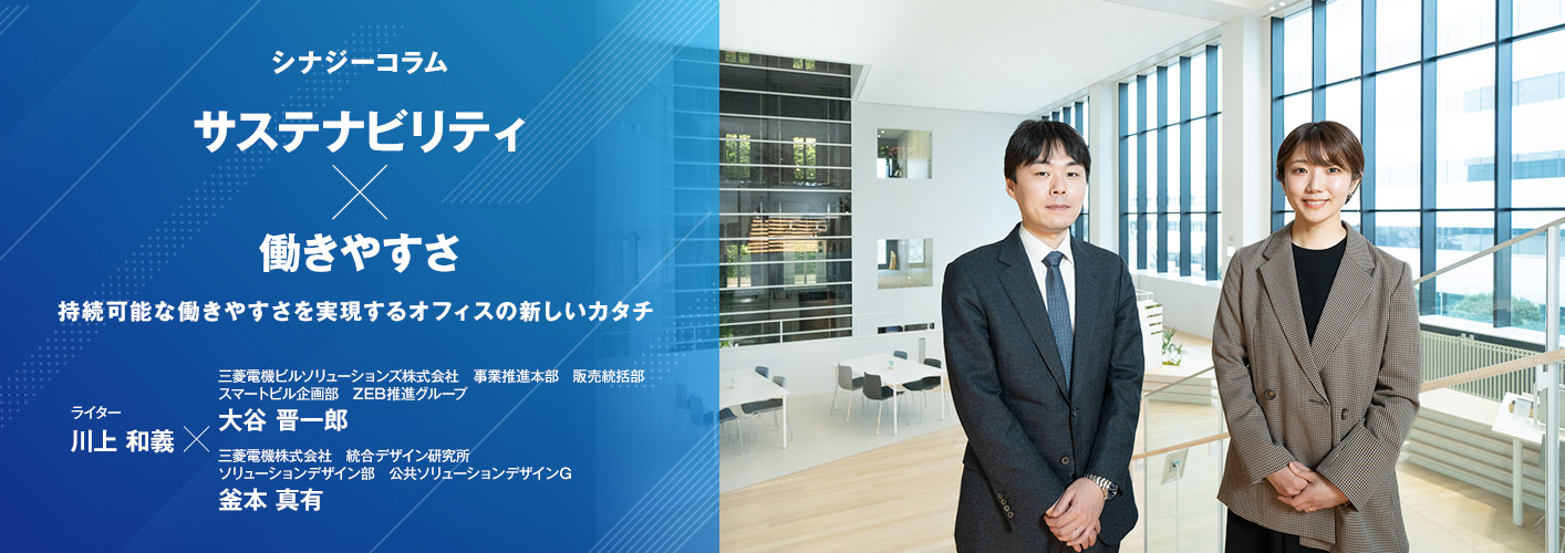 シナジーコラム 「サステナビリティ×働きやすさ 持続可能な働きやすさを実現するオフィスの新しいカタチ」 ライター 川上和義、三菱電機ビルソリューションズ株式会社 事業推進本部 販売統括部 スマートビル企画部 ZEB推進グループ 大谷 晋一郎、三菱電機株式会社 統合デザイン研究所 ソリューションデザイン部 公共ソリューションデザインＧ 釜本 真有
