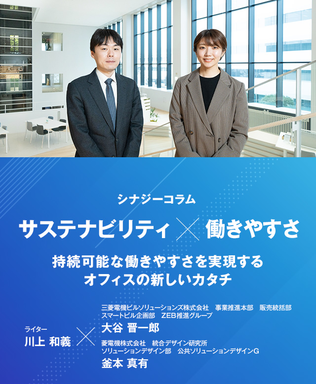 シナジーコラム 「サステナビリティ×働きやすさ 持続可能な働きやすさを実現するオフィスの新しいカタチ」 ライター 川上和義、三菱電機ビルソリューションズ株式会社 事業推進本部 販売統括部 スマートビル企画部 ZEB推進グループ 大谷 晋一郎、三菱電機株式会社 統合デザイン研究所 ソリューションデザイン部 公共ソリューションデザインＧ 釜本 真有