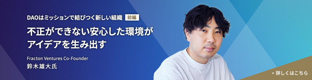 DAOはミッションで結びつく新しい組織【前編】不正ができない安心した環境がアイデアを生み出す Fracton Ventures Co-Founder 鈴木雄大氏 詳しくはこちら