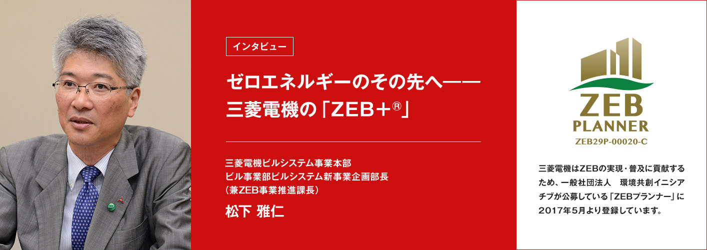 ゼロエネルギーのその先へ――三菱電機の「ZEB+®」松下 雅仁 三菱電機ビルシステム事業本部 ビル事業部ビルシステム新事業 企画部長(兼ZEB事業推進課長) ZEB PRANNER ZEB29P-00020-C 三菱電機はZEBの実現・普及に貢献するため、一般社団法人 環境共創イニシアチブが公募している「ZEBプランナー」に2017年5月より登録しています。