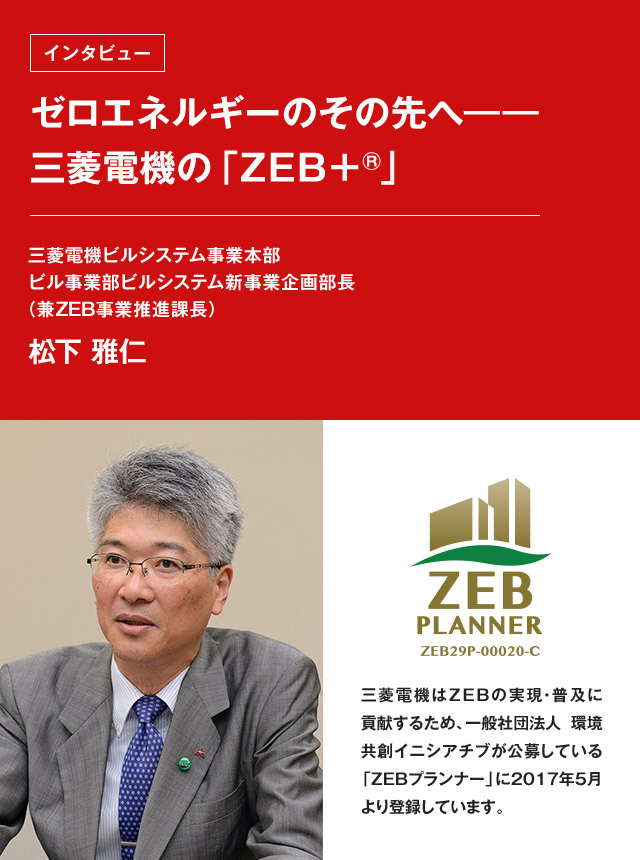 ゼロエネルギーのその先へ――三菱電機の「ZEB+®」松下 雅仁 三菱電機ビルシステム事業本部 ビル事業部ビルシステム新事業 企画部長(兼ZEB事業推進課長) ZEB PRANNER ZEB29P-00020-C 三菱電機はZEBの実現・普及に貢献するため、一般社団法人 環境共創イニシアチブが公募している「ZEBプランナー」に2017年5月より登録しています。