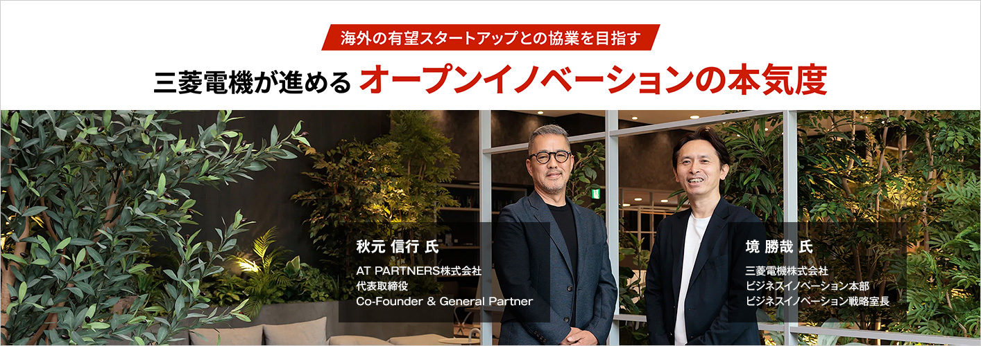 海外の有望スタートアップとの協業を目指す 三菱電機が進めるオープンイノベーションの本気度 秋元 信行 氏 AT PARTNERS株式会社 代表取締役 Co-Founder & General Partner 境 勝哉 氏 三菱電機株式会社 ビジネスイノベーション本部 ビジネスイノベーション戦略室長
