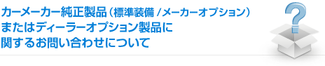 カーメーカー純正製品(標準装備/メーカーオプション)またはディーラーオプション製品に関するお問い合わせについて