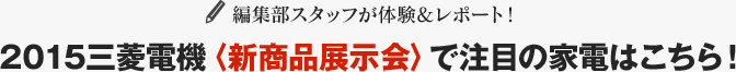 編集部スタッフが体験&レポート！2015三菱電機〈新商品展示会〉で注目の家電はこちら！
